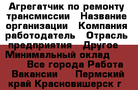 Агрегатчик по ремонту трансмиссии › Название организации ­ Компания-работодатель › Отрасль предприятия ­ Другое › Минимальный оклад ­ 50 000 - Все города Работа » Вакансии   . Пермский край,Красновишерск г.